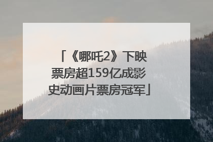 《哪吒2》下映 票房超159亿成影史动画片票房冠军