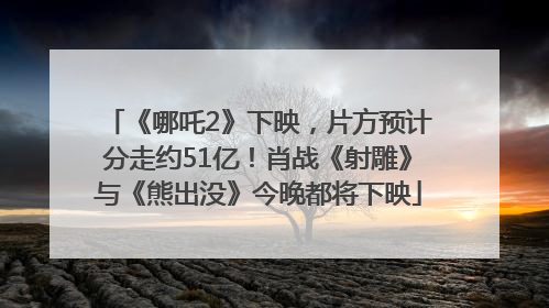 《哪吒2》下映，片方预计分走约51亿！肖战《射雕》与《熊出没》今晚都将下映