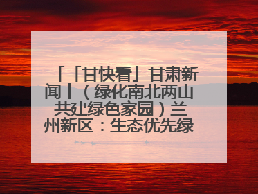 「甘快看」甘肃新闻丨（绿化南北两山 共建绿色家园）兰州新区：生态优先绿色发展 打造生态环保示范区