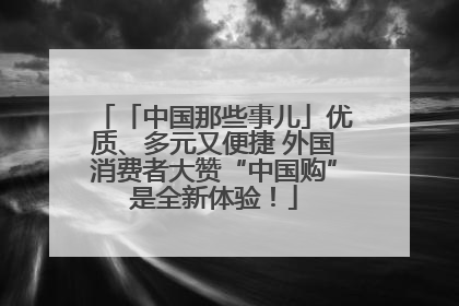 「中国那些事儿」优质、多元又便捷 外国消费者大赞“中国购”是全新体验！