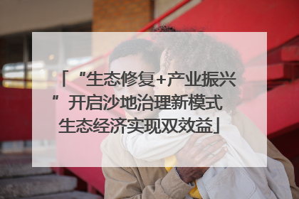 “生态修复+产业振兴”开启沙地治理新模式 生态经济实现双效益