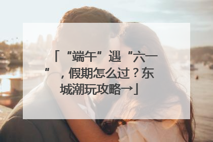 “端午”遇“六一”，假期怎么过？东城潮玩攻略→