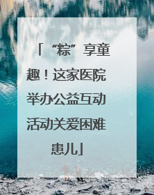 “粽”享童趣！这家医院举办公益互动活动关爱困难患儿