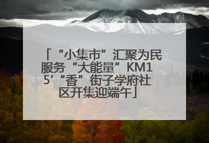 “小集市”汇聚为民服务“大能量”KM15′“香”街子学府社区开集迎端午