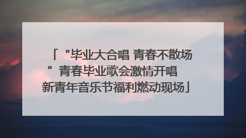 “毕业大合唱 青春不散场”青春毕业歌会激情开唱  新青年音乐节福利燃动现场