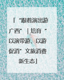 “跟着演出游广西”｜培育“以演带游、以游促消”文旅消费新生态