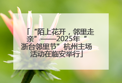 “陌上花开，邻里走亲”——2025年“浙台邻里节”杭州主场活动在临安举行