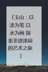 玉山：以漆为笔 以水为画 探索非遗漆扇的艺术之旅