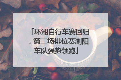 环湘自行车赛回归，第二场排位赛浏阳车队强势领跑