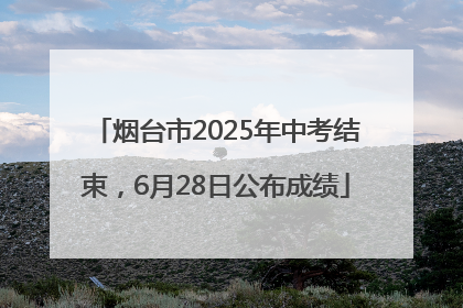 烟台市2025年中考结束，6月28日公布成绩