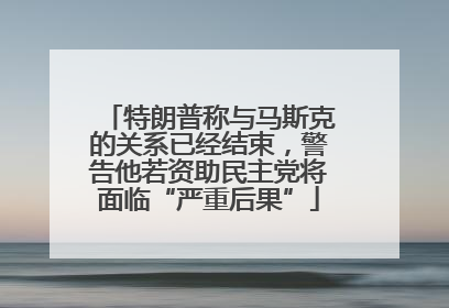 特朗普称与马斯克的关系已经结束,警告他若资助民主党将面临“严重后果”