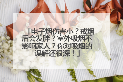 电子烟伤害小？戒烟后会发胖？室外吸烟不影响家人？你对吸烟的误解还很深！