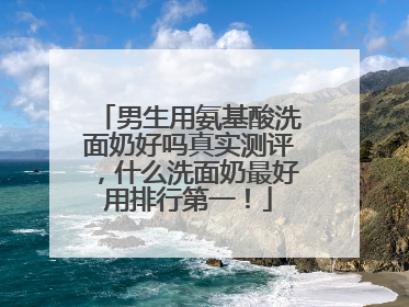 男生用氨基酸洗面奶好吗真实测评，什么洗面奶最好用排行第一！