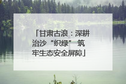 甘肃古浪：深耕治沙“织绿” 筑牢生态安全屏障