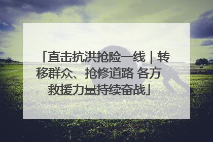 直击抗洪抢险一线｜转移群众、抢修道路 各方救援力量持续奋战