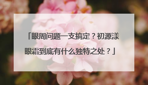 眼周问题一支搞定？初源漾眼霜到底有什么独特之处？