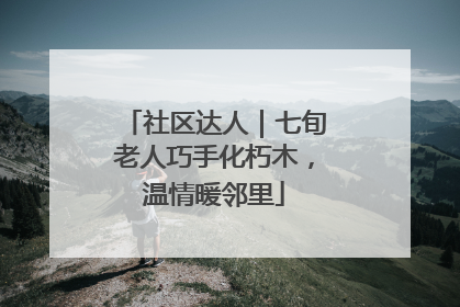 社区达人｜七旬老人巧手化朽木，温情暖邻里