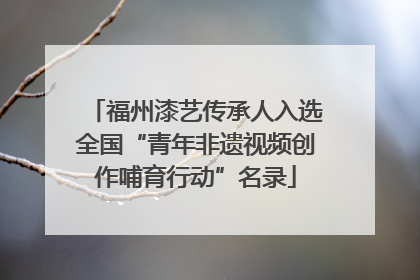 福州漆艺传承人入选全国“青年非遗视频创作哺育行动”名录