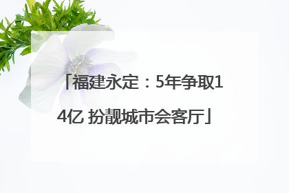 福建永定：5年争取14亿 扮靓城市会客厅