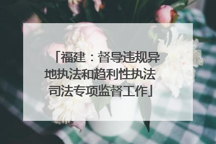 福建：督导违规异地执法和趋利性执法司法专项监督工作