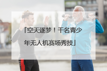 空天逐梦！千名青少年无人机赛场秀技