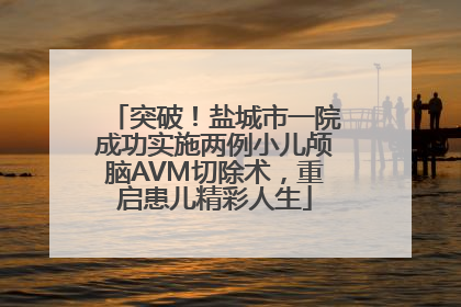 突破！盐城市一院成功实施两例小儿颅脑AVM切除术，重启患儿精彩人生