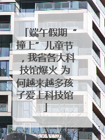 端午假期“撞上”儿童节，我省各大科技馆爆火 为何越来越多孩子爱上科技馆
