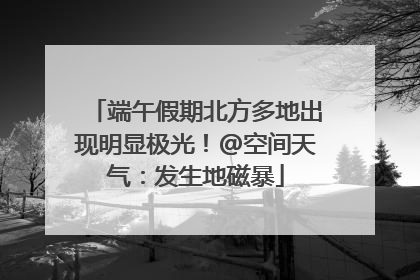 端午假期北方多地出现明显极光！@空间天气：发生地磁暴