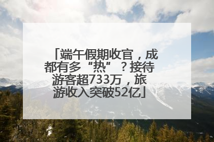 端午假期收官，成都有多“热”？接待游客超733万，旅游收入突破52亿