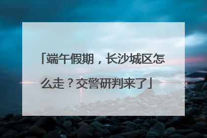 端午假期，长沙城区怎么走？交警研判来了