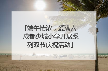 端午情浓，爱满六一 成都少城小学开展系列双节庆祝活动