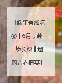 端午有湘味⑧｜6月，赴一场长沙非遗的青春盛宴