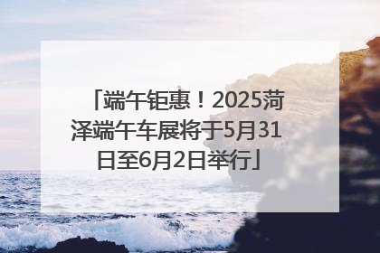 端午钜惠！2025菏泽端午车展将于5月31日至6月2日举行