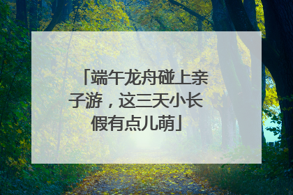 端午龙舟碰上亲子游，这三天小长假有点儿萌