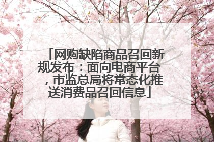 网购缺陷商品召回新规发布：面向电商平台，市监总局将常态化推送消费品召回信息
