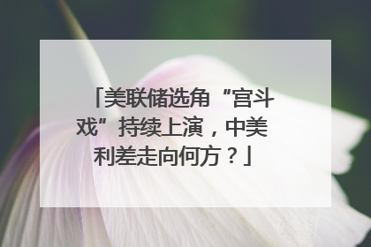 美联储选角“宫斗戏”持续上演，中美利差走向何方？