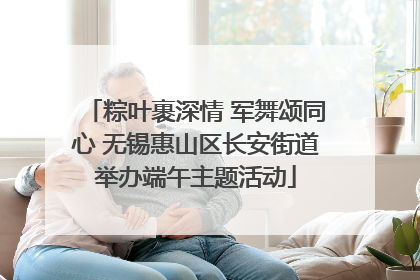粽叶裹深情 军舞颂同心 无锡惠山区长安街道举办端午主题活动