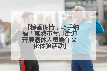 粽香传情，巧手纳福！常熟市琴川街道开展退休人员端午文化体验活动