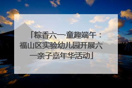 粽香六一·童趣端午：福山区实验幼儿园开展六一亲子嘉年华活动