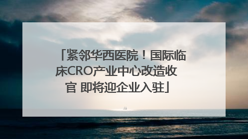 紧邻华西医院！国际临床CRO产业中心改造收官 即将迎企业入驻