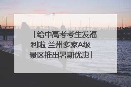 给中高考考生发福利啦 兰州多家A级景区推出暑期优惠