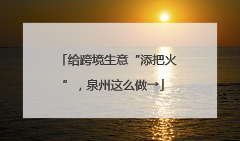 给跨境生意“添把火”，泉州这么做→