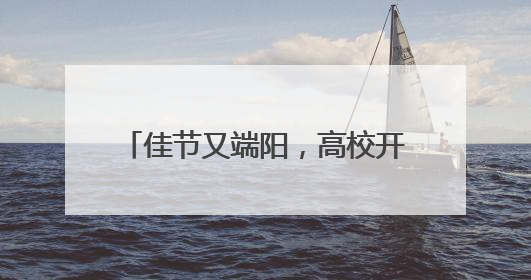 佳节又端阳，高校开展精彩活动端午元素扎堆传统文化浓郁