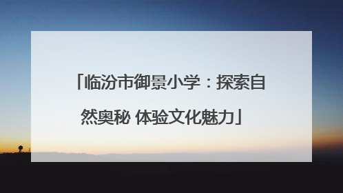 临汾市御景小学：探索自然奥秘 体验文化魅力
