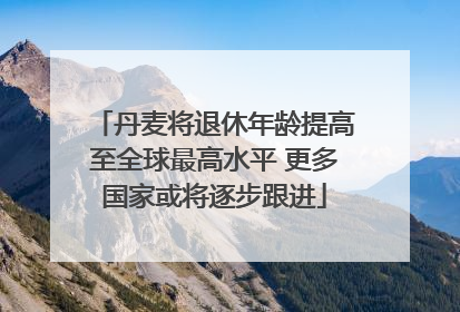 丹麦将退休年龄提高至全球最高水平 更多国家或将逐步跟进