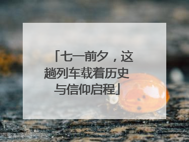 七一前夕，这趟列车载着历史与信仰启程
