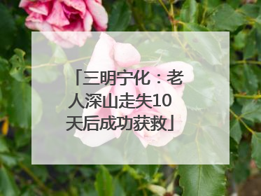 三明宁化：老人深山走失10天后成功获救