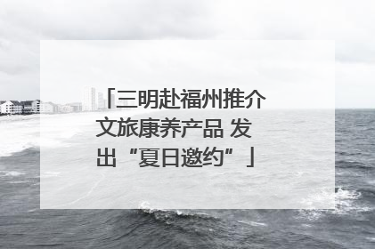 三明赴福州推介文旅康养产品 发出“夏日邀约”