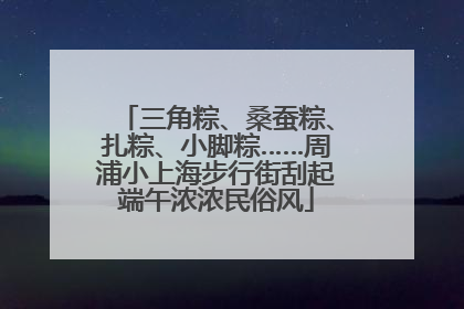 三角粽、桑蚕粽、扎粽、小脚粽……周浦小上海步行街刮起端午浓浓民俗风