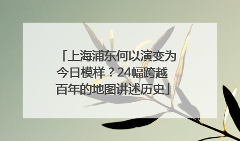 上海浦东何以演变为今日模样？24幅跨越百年的地图讲述历史